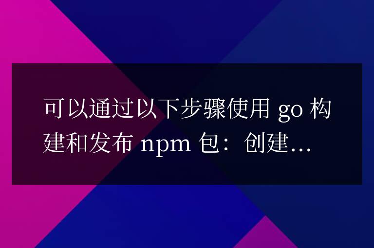 用Go語言構建npm包,突破技術邊界